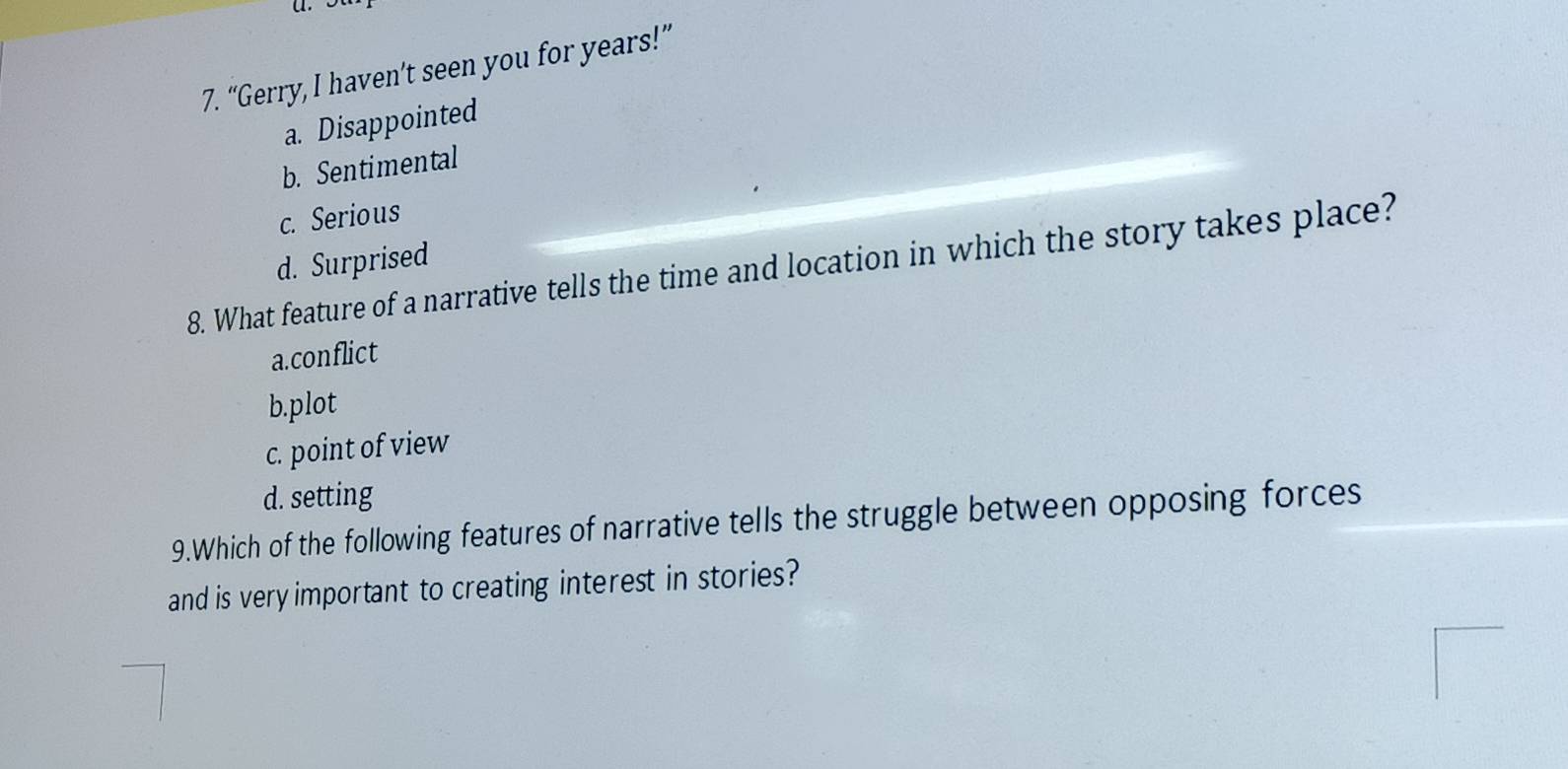 “Gerry, I haven’t seen you for years!”
a. Disappointed
b. Sentimental
c. Serious
d. Surprised
8. What feature of a narrative tells the time and location in which the story takes place?
a.conflict
b.plot
c. point of view
d. setting
9.Which of the following features of narrative tells the struggle between opposing forces
and is very important to creating interest in stories?