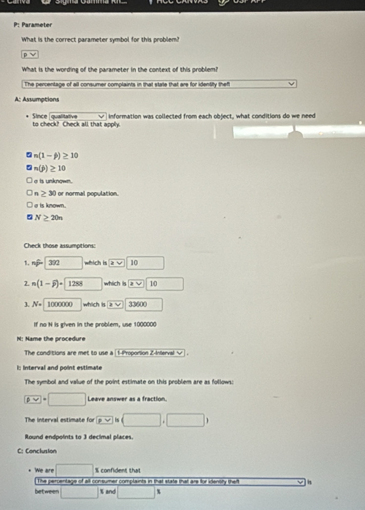 Sigma Gamma Rhz
P: Parameter
What is the correct parameter symbol for this problem?
p
What is the wording of the parameter in the context of this problem?
The percentage of all consumer complaints in that state that are for identity theft
A: Assumptions
Since [qualitative information was collected from each object, what conditions do we need
to check? Check all that apply.
n(1-hat p)≥ 10
n(hat p)≥ 10
a is unknown.
n≥ 30 or normal population.
σ is known.
N≥ 20n
Check those assumptions:
1. nwidehat p= 392° which is 2 V 10
2. n(1-widehat p)= 1288 which is boxed ≥ surd  10 □
3. N= 1000000 which is ≥slant V 3360 □ 
If no N is given in the problem, use 1000000
N: Name the procedure
The conditions are met to use a 〖1-Proportion Z-Interval √ .
1: Interval and point estimate
The symbol and value of the point estimate on this problem are as follows;
P=□ Leave answer as a fraction.
The interval estimate for □ ,□ )
Round endpoints to 3 decimal places.
C: Conclusion
We are □ % confident that
The percentage of all consumer complaints in that state that are for identity theft is
between □ % and □