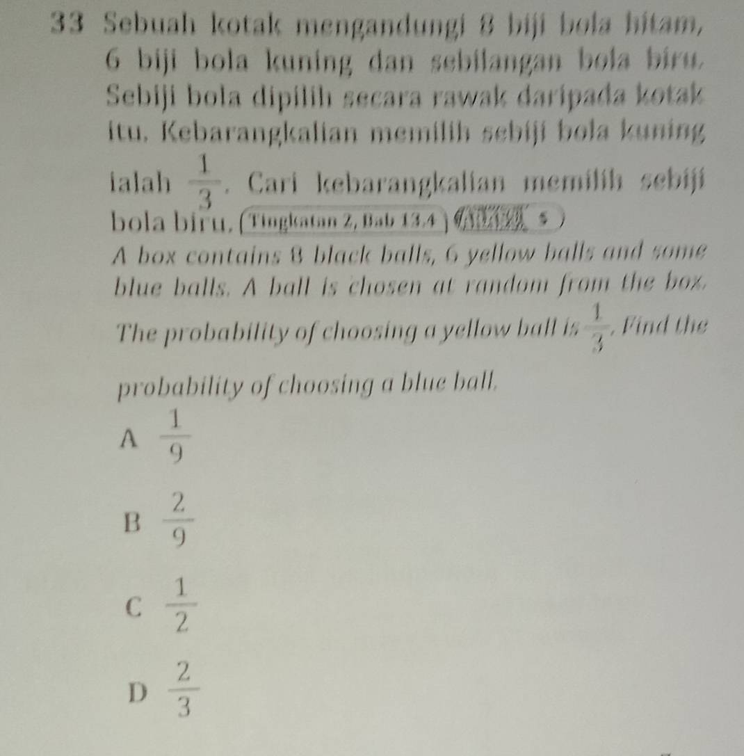 Sebuah kotak mengandungi 8 biji bola hitam,
6 biji bola kuning dan sebilangan bola biru.
Sebiji bola dipilih secara rawak daripada kotak
itu. Kebarangkalian memilih sebiji bola kuning
ialah  1/3 . Cari kebarangkalian memilíh sebijí
bola biểu, (Tingkatan Z, Bab 13, 4
A box contains 8 black balls, 6 yellow balls and some
blue balls. A ball is chosen at random from the box.
The probability of choosing a yellow ball is  1/3 . Find the
probability of choosing a blue ball.
A  1/9 
B  2/9 
C  1/2 
D  2/3 