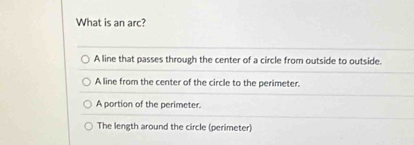 What is an arc?
A line that passes through the center of a circle from outside to outside.
A line from the center of the circle to the perimeter.
A portion of the perimeter.
The length around the circle (perimeter)