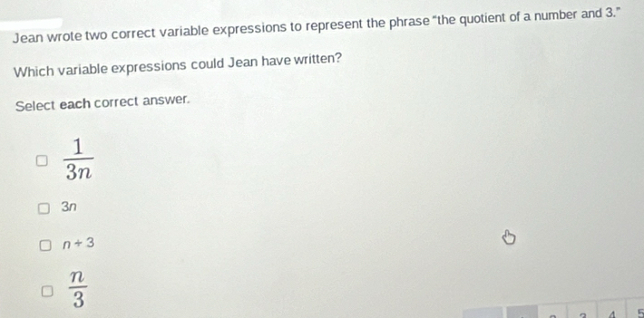 Jean wrote two correct variable expressions to represent the phrase “the quotient of a number and 3.”
Which variable expressions could Jean have written?
Select each correct answer.
 1/3n 
3n
n+3
 n/3 
5