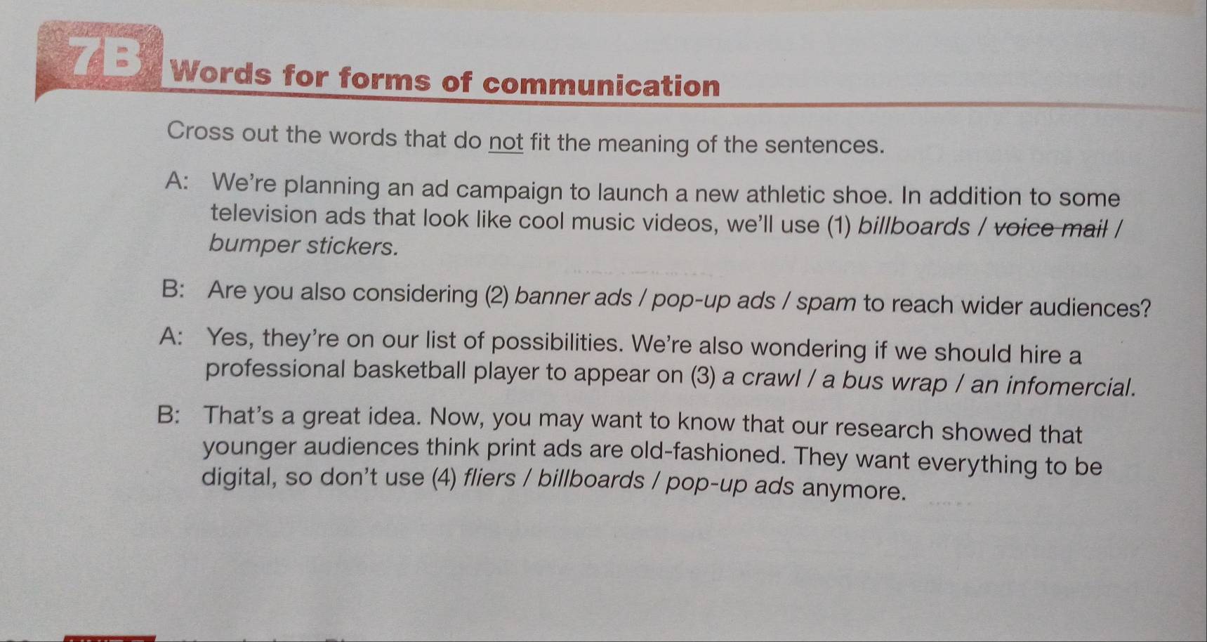 Words for forms of communication 
Cross out the words that do not fit the meaning of the sentences. 
A: We're planning an ad campaign to launch a new athletic shoe. In addition to some 
television ads that look like cool music videos, we'll use (1) billboards / voice mail / 
bumper stickers. 
B: Are you also considering (2) banner ads / pop-up ads / spam to reach wider audiences? 
A: Yes, they're on our list of possibilities. We're also wondering if we should hire a 
professional basketball player to appear on (3) a crawl / a bus wrap / an infomercial. 
B: That's a great idea. Now, you may want to know that our research showed that 
younger audiences think print ads are old-fashioned. They want everything to be 
digital, so don't use (4) fliers / billboards / pop-up ads anymore.