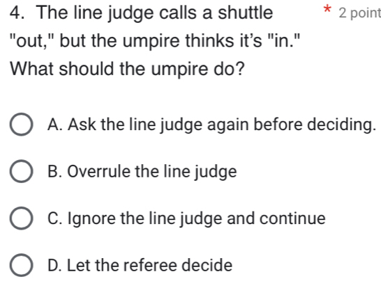 The line judge calls a shuttle 2 point
"out," but the umpire thinks it's "in."
What should the umpire do?
A. Ask the line judge again before deciding.
B. Overrule the line judge
C. Ignore the line judge and continue
D. Let the referee decide