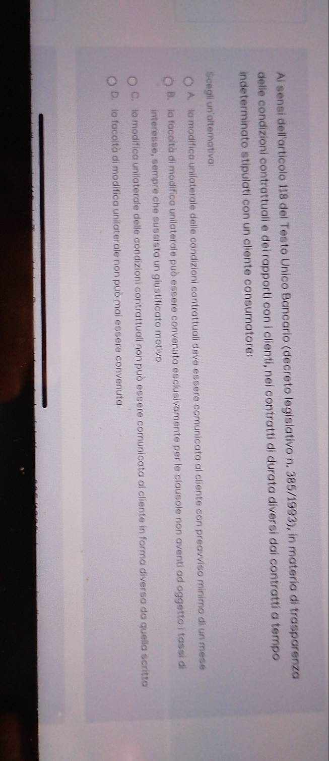 Ai sensi dell'articolo 118 del Testo Unico Bancario (decreto legislativo n. 385/1993), in matería di trasparenza
delle condizioni contrattuali e dei rapporti con i clienti, nei contratti di durata diversi dai contratti a tempo
indeterminato stipulati con un cliente consumatore:
Scegli un'alternativa:
A. la modifica unilaterale delle condizioni contrattuali deve essere comunicata al cliente con preavviso minimo di un mese
B. la facoltà di modifica unilaterale può essere convenuta esclusivamente per le clausole non aventi ad oggetto i tassi di
interesse, sempre che sussista un giustificato motivo
C. la modifica unilaterale delle condizioni contrattuali non può essere comunicata al cliente in forma diversa da quella scritta
D. le facoltà di modifica unilaterale non può mai essere convenuta