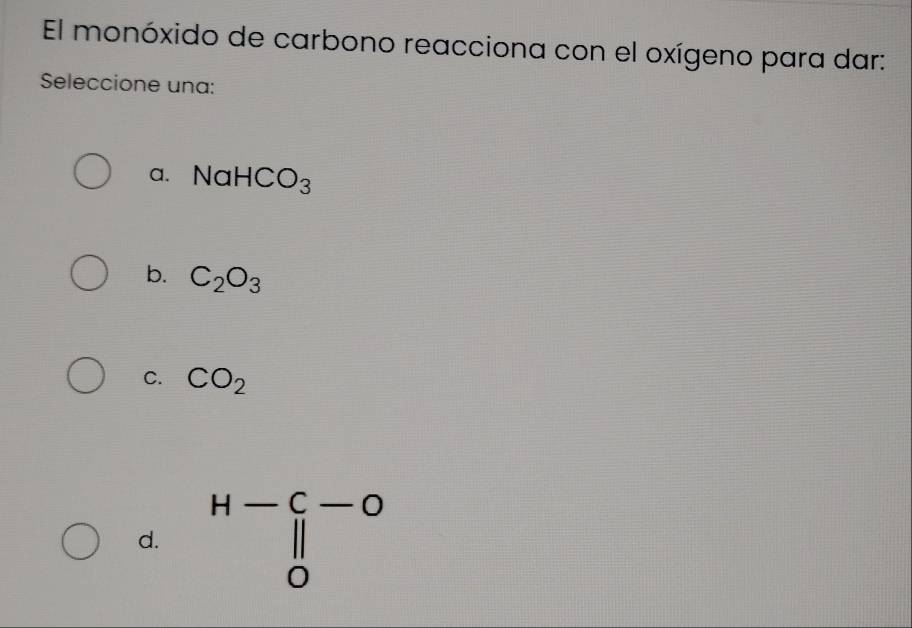 El monóxido de carbono reacciona con el oxígeno para dar:
Seleccione una:
a. NaHCO_3
b. C_2O_3
C. CO_2
d. beginarrayr H-C-O || 0endarray