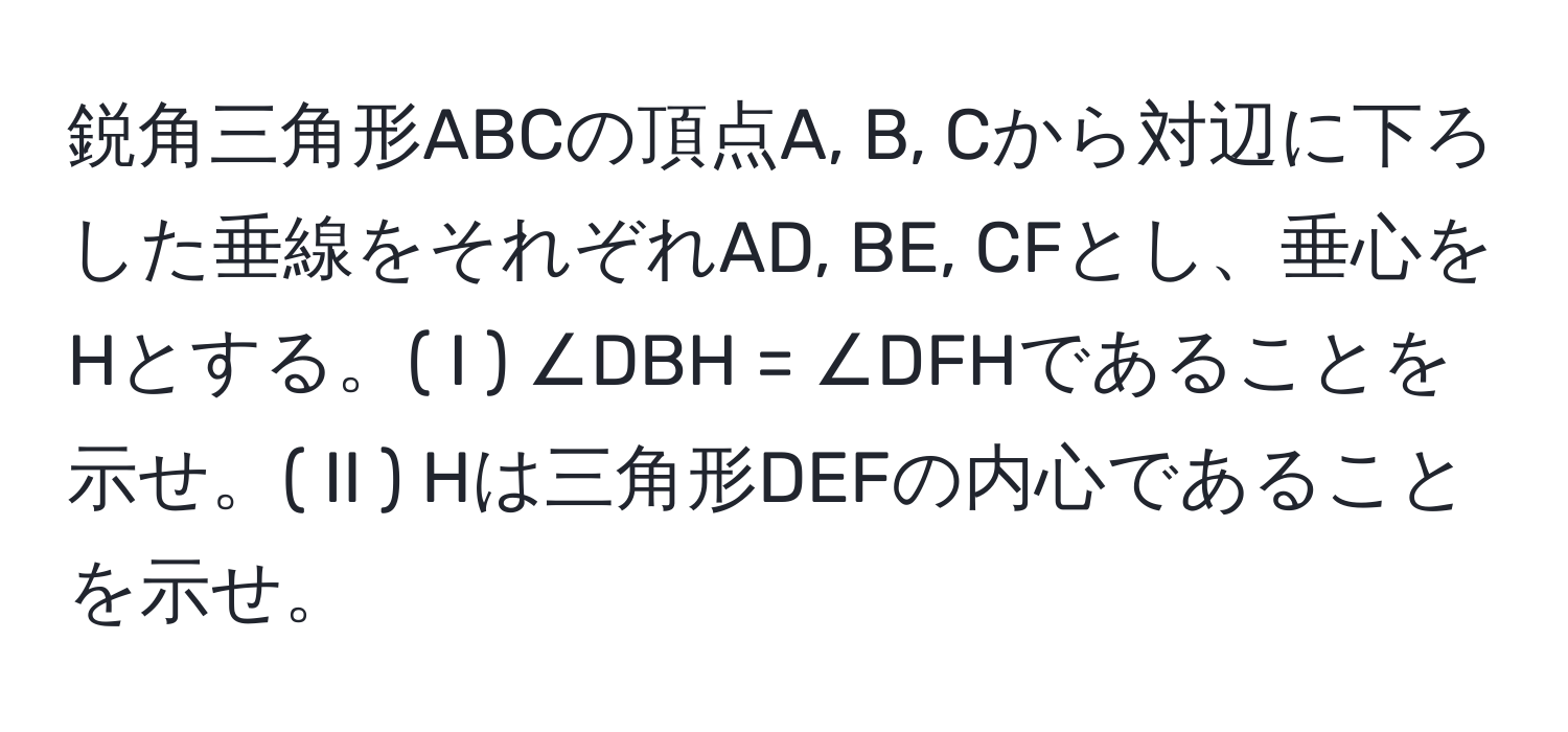 鋭角三角形ABCの頂点A, B, Cから対辺に下ろした垂線をそれぞれAD, BE, CFとし、垂心をHとする。( I ) ∠DBH = ∠DFHであることを示せ。( II ) Hは三角形DEFの内心であることを示せ。