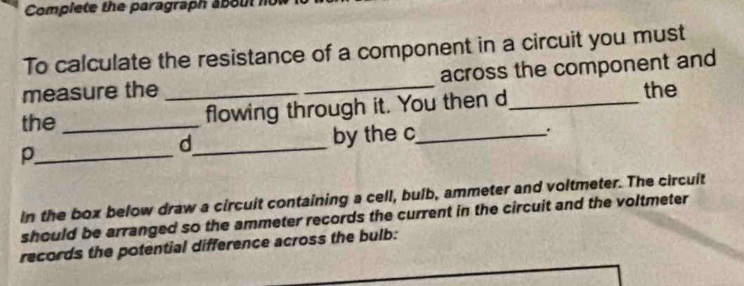 Complete the paragraph about 
To calculate the resistance of a component in a circuit you must 
measure the __across the component and 
the_ 
flowing through it. You then d_ 
the 
d_ by the c_ 
. 
_p 
in the box below draw a circuit containing a cell, bulb, ammeter and voltmeter. The circuit 
should be arranged so the ammeter records the current in the circuit and the voltmeter 
records the potential difference across the bulb: