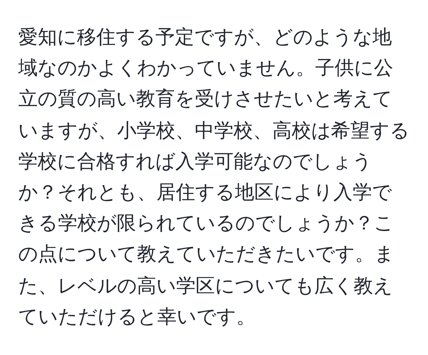 愛知に移住する予定ですが、どのような地域なのかよくわかっていません。子供に公立の質の高い教育を受けさせたいと考えていますが、小学校、中学校、高校は希望する学校に合格すれば入学可能なのでしょうか？それとも、居住する地区により入学できる学校が限られているのでしょうか？この点について教えていただきたいです。また、レベルの高い学区についても広く教えていただけると幸いです。