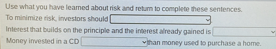 Use what you have learned about risk and return to complete these sentences. 
To minimize risk, investors should =□ (+)+(-)+(-)+(-)=(1)+)
Interest that builds on the principle and the interest already gained is ...., .. 
Money invested in a CD □  1/2^3  than money used to purchase a home.