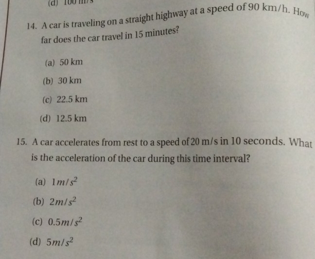 100 m/
14. A car is traveling on a straight highway at a speed of 90 km/h. How
far does the car travel in 15 minutes?
(a) 50 km
(b) 30 km
(c) 22.5 km
(d) 12.5 km
15. A car accelerates from rest to a speed of 20 m/s in 10 seconds. What
is the acceleration of the car during this time interval?
(a) 1m/s^2
(b) 2m/s^2
(c) 0.5m/s^2
(d) 5m/s^2