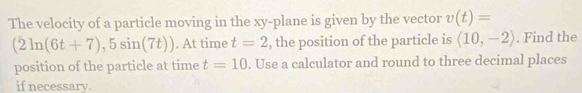 The velocity of a particle moving in the xy -plane is given by the vector v(t)=
(2ln (6t+7),5sin (7t)). At time t=2 , the position of the particle is (10,-2). Find the 
position of the particle at time t=10. Use a calculator and round to three decimal places 
if necessary.