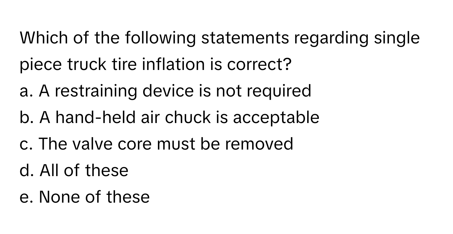 Which of the following statements regarding single piece truck tire inflation is correct?
a. A restraining device is not required
b. A hand-held air chuck is acceptable
c. The valve core must be removed
d. All of these
e. None of these