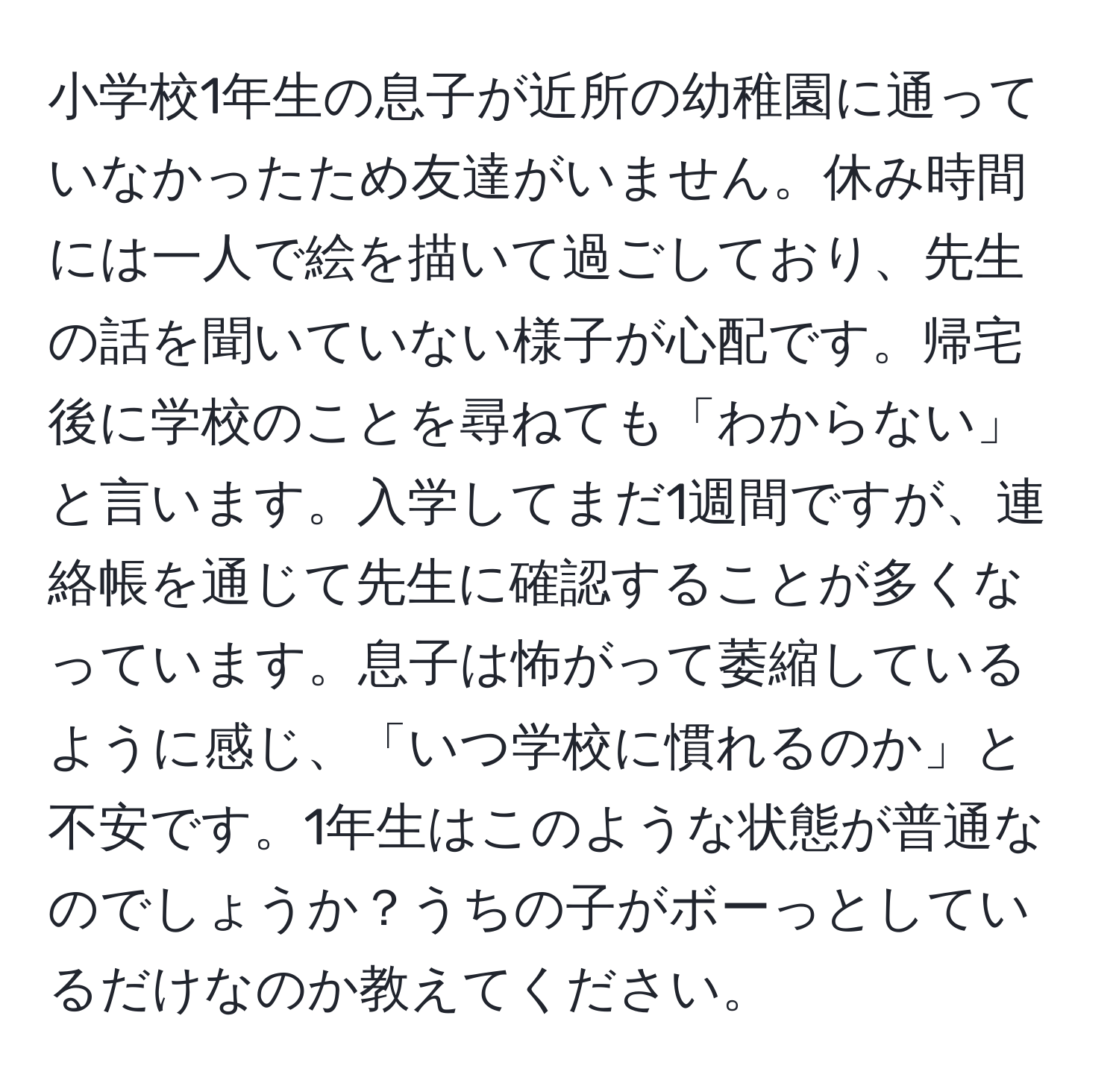 小学校1年生の息子が近所の幼稚園に通っていなかったため友達がいません。休み時間には一人で絵を描いて過ごしており、先生の話を聞いていない様子が心配です。帰宅後に学校のことを尋ねても「わからない」と言います。入学してまだ1週間ですが、連絡帳を通じて先生に確認することが多くなっています。息子は怖がって萎縮しているように感じ、「いつ学校に慣れるのか」と不安です。1年生はこのような状態が普通なのでしょうか？うちの子がボーっとしているだけなのか教えてください。