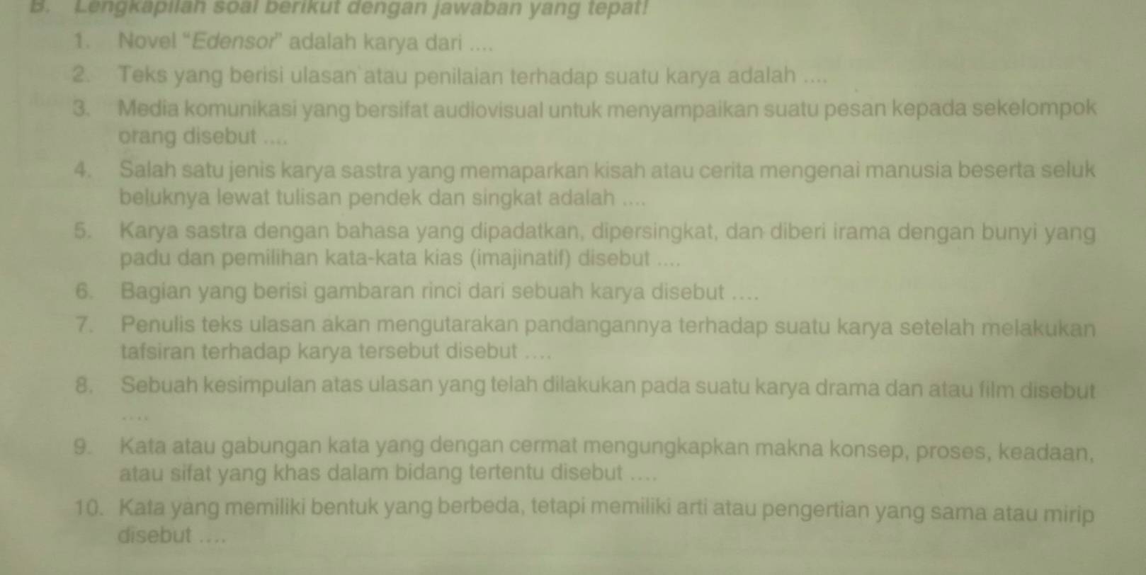 Lengkapilah soal berikut dengan jawaban yang tepat! 
1. Novel “Edensor” adalah karya dari . 
2. Teks yang berisi ulasan atau penilaian terhadap suatu karya adalah .... 
3. Media komunikasi yang bersifat audiovisual untuk menyampaikan suatu pesan kepada sekelompok 
orang disebut .... 
4. Salah satu jenis karya sastra yang memaparkan kisah atau cerita mengenai manusia beserta seluk 
beluknya lewat tulisan pendek dan singkat adalah .... 
5. Karya sastra dengan bahasa yang dipadatkan, dipersingkat, dan diberi irama dengan bunyi yang 
padu dan pemilihan kata-kata kias (imajinatif) disebut .... 
6. Bagian yang berisi gambaran rinci dari sebuah karya disebut .... 
7. Penulis teks ulasan akan mengutarakan pandangannya terhadap suatu karya setelah melakukan 
tafsiran terhadap karya tersebut disebut .... 
8. Sebuah kesimpulan atas ulasan yang telah dilakukan pada suatu karya drama dan atau film disebut 
. . , 
9. Kata atau gabungan kata yang dengan cermat mengungkapkan makna konsep, proses, keadaan, 
atau sifat yang khas dalam bidang tertentu disebut .... 
10. Kata yang memiliki bentuk yang berbeda, tetapi memiliki arti atau pengertian yang sama atau mirip 
disebut ....