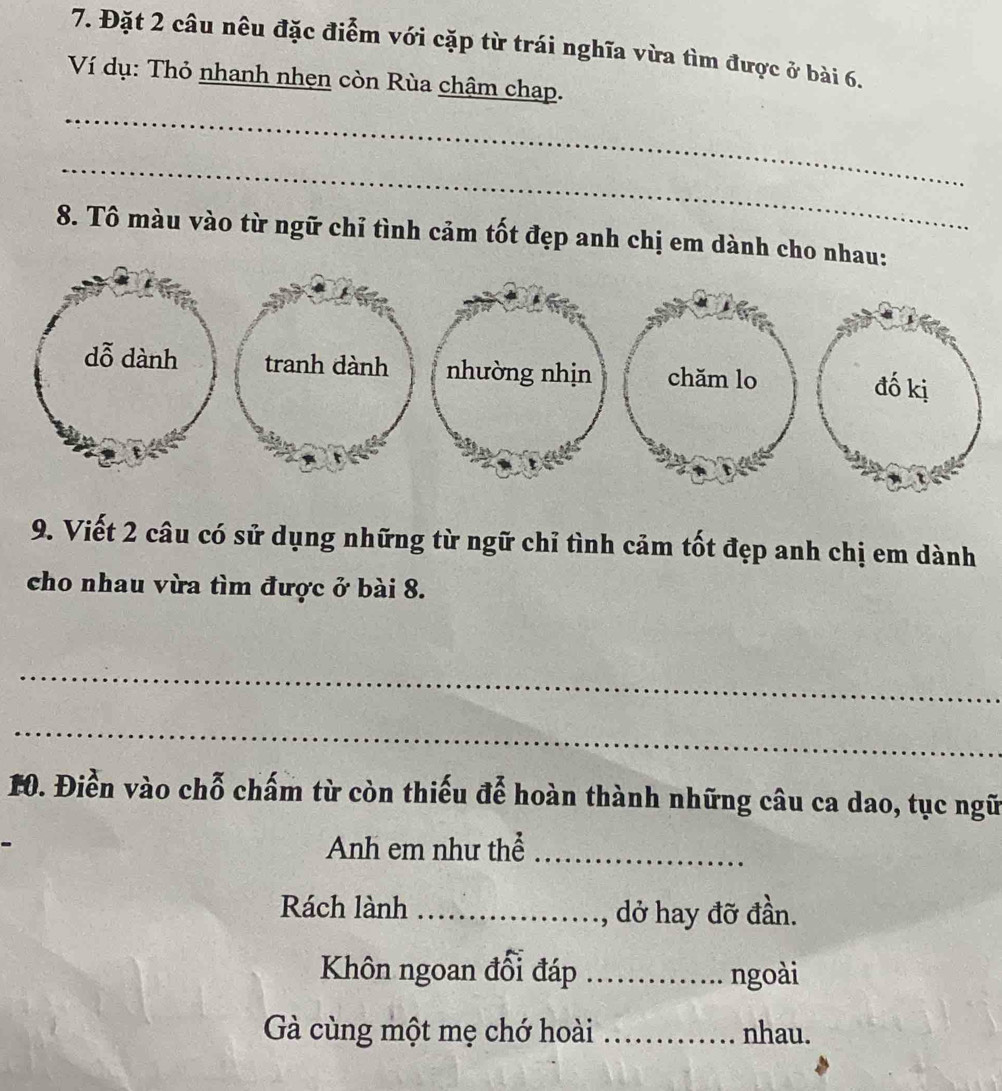 Đặt 2 câu nêu đặc điểm với cặp từ trái nghĩa vừa tìm được ở bài 6. 
Ví dụ: Thỏ nhanh nhẹn còn Rùa chậm chạp. 
_ 
_ 
8. Tô màu vào từ ngữ chỉ tình cảm tốt đẹp anh chị em dành cho n 
9. Viết 2 câu có sử dụng những từ ngữ chỉ tình cảm tốt đẹp anh chị em dành 
cho nhau vừa tìm được ở bài 8. 
_ 
_ 
10. Điễn vào chỗ chấm từ còn thiếu đễ hoàn thành những câu ca dao, tục ngữ 
Anh em như thể_ 
Rách lành _, dở hay đỡ đần. 
Khôn ngoan đổi đáp _ngoài 
Gà cùng một mẹ chớ hoài _nhau.