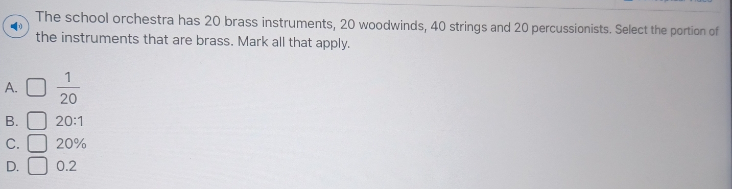 The school orchestra has 20 brass instruments, 20 woodwinds, 40 strings and 20 percussionists. Select the portion of
the instruments that are brass. Mark all that apply.
A. □  1/20 
B. □ 20:1
C. □ 20%
D. □ 0.2