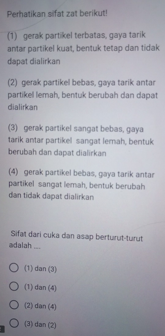 Perhatikan sifat zat berikut!
(1) gerak partikel terbatas, gaya tarik
antar partikel kuat, bentuk tetap dan tidak
dapat dialirkan
(2) gerak partikel bebas, gaya tarik antar
partikel lemah, bentuk berubah dan dapat
dialirkan
(3) gerak partikel sangat bebas, gaya
tarik antar partikel sangat lemah, bentuk
berubah dan dapat dialirkan
(4) gerak partikel bebas, gaya tarik antar
partikel sangat lemah, bentuk berubah
dan tidak dapat dialirkan
Sifat dari cuka dan asap berturut-turut
adalah ....
(1) dan (3)
(1) dan (4)
(2) dan (4)
(3) dan (2)