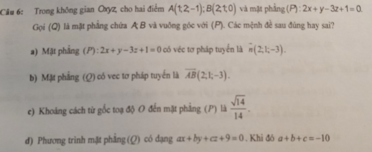 Trong không gian Oxyz, cho hai điểm A(1;2;-1); B(2;1;0) và mặt phẳng (P):2x+y-3z+1=0. 
Gọi (Q) là mặt phẳng chứa A B và vuông góc với (P). Các mệnh đề sau đúng hay sai?
a) Mặt phẳng (P): 2x+y-3z+1=0 có véc tơ pháp tuyển là n(2;1;-3).
b) Mặt phẳng (Q) có vec tơ pháp tuyến là overline AB(2;1;-3).
c) Khoảng cách từ gốc toạ độ O đến mặt phẳng (P) là  sqrt(14)/14 .
d) Phương trình mặt phẳng (Q) có dạng ax+by+cz+9=0. Khi đó a+b+c=-10