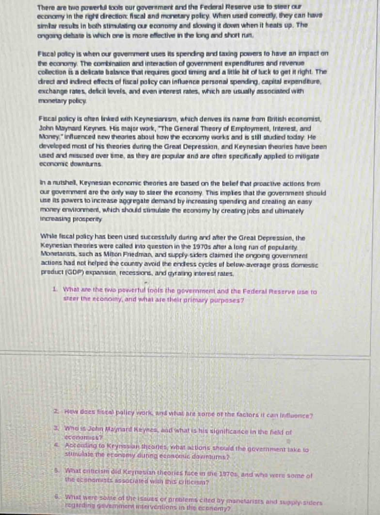There are two powerful tools our goverment and the Federal Reserve use to steer our
economy in the right direction: fiscal and monetary policy. When used conrectly, they can have
simillar results in both stimulating our economy and slowing it down when it heats up. The
ongoing debate is which one is more eflective in the long and short rur,
Fiscal policy is when our government uses its spencling and taxing powers to have an impact on
the economy. The combination and interaction of government expenditures and revenue
collection is a delicate balance that requires good timing and a little bit of luck to get it right. The
crect and indirect effects of fiscal policy can influence personal spending, capital expenditure,
exchange rates, deficit levels, and even interest rates, which are usually associated with
monetary policy
Fiscal policy is aften linked with Keynesianism, which denves its name from British economist,
John Maynard Keynes. His major work, "The General Theory of Employment, Interest, and
Money," influenced new thearies about how the economy works and is still studied today. He
dleveloped most of his theories during the Great Depression, and Keynesian theories have been
used and misused over time, as they are popular and are often specifically applied to mitigate
economic downturs
In a nutshell, Keynesian economic theories are based on the belief that proactive actions from
our government are the only way to steer the economy. This implies that the government should
use its powers to increase aggregate demand by increasing spending and creating an easy 
money environment, which should stimulate the econsmy by creating jobs and ultimately
increasing prospenity
While fiscal policy has been used successfully during and after the Greal Depression, the
Keynesian theories were called into question in the 1970s after a long run of popularty.
Monetarists, such as Milten Friedman, and supply siders claimed the engoing government
actions had not helped the counsy avoid the endless cycles of below average gross domestic
preduct (GOP) expansion, recessions, and gyrating interest rates,
1. What are the two powerful tools the government and the Federal Reserve use to
steer the economy, and what are their primary purposes?
2. Hew does fiscal palicy work, and what are some of the factors it can influence?
3. Who is John Maymard Keynes, and what is his significance in the field of
economies?

4 According to Krynssian theores, what actions should the government take to
stmulate the economy during econcouc downturns?
5. What criticism did Keynesian theories face in the 1970s, and who were some of
the economists associated with this critlcrsm?
6. What were some of the issued or preblems ciled by manelarists and supply siders
regarding goverment interventions in the economy?