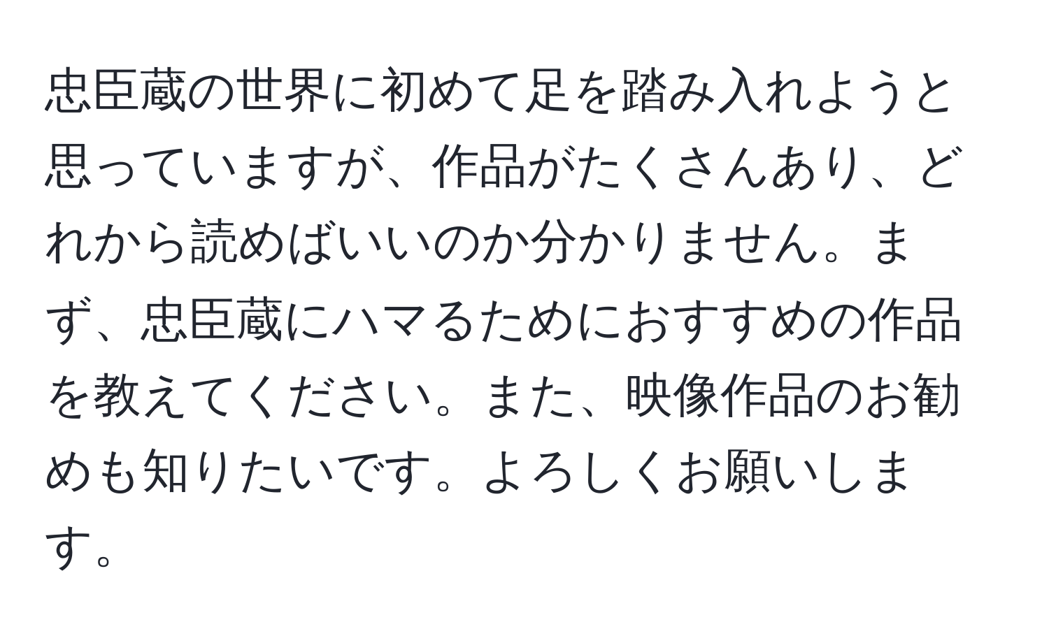 忠臣蔵の世界に初めて足を踏み入れようと思っていますが、作品がたくさんあり、どれから読めばいいのか分かりません。まず、忠臣蔵にハマるためにおすすめの作品を教えてください。また、映像作品のお勧めも知りたいです。よろしくお願いします。