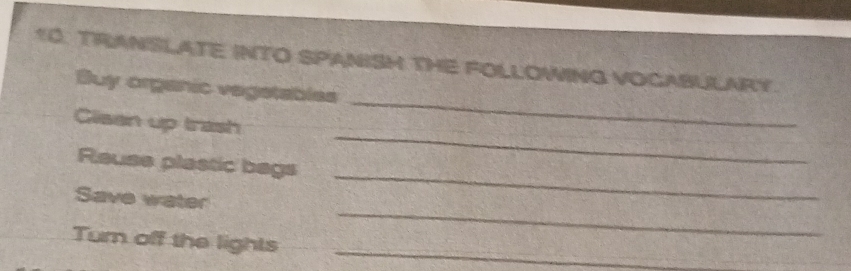 TRANSLATE INTO SPANISH THE FOLLOWING VOCABULARY. 
Buy organic vegstables 
Cliaan up trash 
_ 
_ 
Reuse plastic bags 
_ 
Save water 
Turn off the lights_ 
_