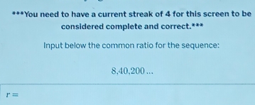 You need to have a current streak of 4 for this screen to be 
considered complete and correct.*** 
Input below the common ratio for the sequence:
8, 40, 200...
r=