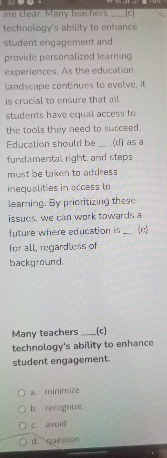 are clear. Many teachers _(c)
technology's ability to enhance
student engagement and
provide personalized learning
experiences. As the education
landscape continues to evolve, it
is crucial to ensure that all
students have equal access to
the tools they need to succeed.
Education should be _(d) as a
fundamental right, and steps
must be taken to address
inequalities in access to
learning. By prioritizing these
issues, we can work towards a
future where education is _(e)
for all, regardless of
background.
Many teachers _(c)
technology's ability to enhance
student engagement.
a. minimize
b. recognize
c. avoid
d. question