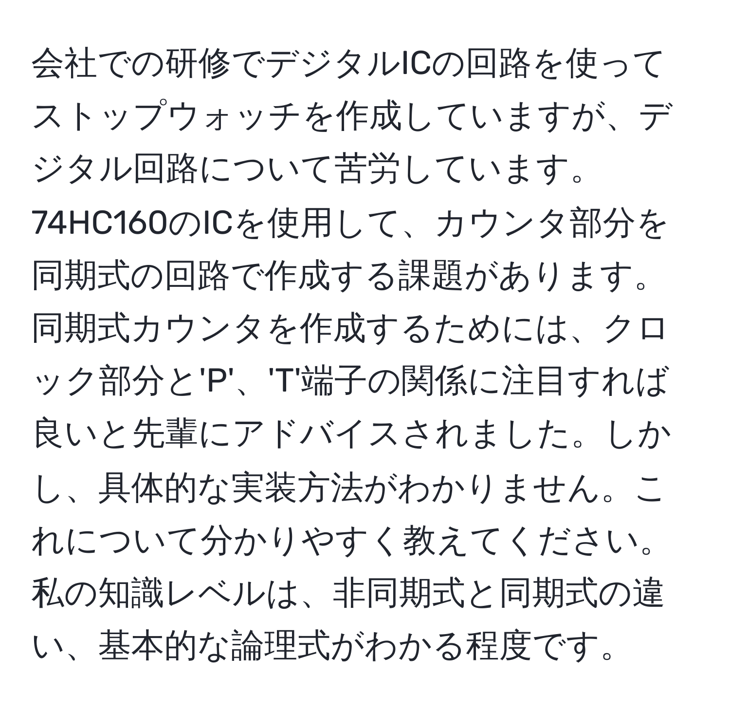 会社での研修でデジタルICの回路を使ってストップウォッチを作成していますが、デジタル回路について苦労しています。74HC160のICを使用して、カウンタ部分を同期式の回路で作成する課題があります。同期式カウンタを作成するためには、クロック部分と'P'、'T'端子の関係に注目すれば良いと先輩にアドバイスされました。しかし、具体的な実装方法がわかりません。これについて分かりやすく教えてください。私の知識レベルは、非同期式と同期式の違い、基本的な論理式がわかる程度です。