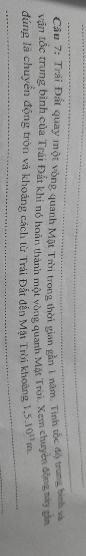 Trái Đất quay một vòng quanh Mặt Trời trong thời gian gần 1 năm. Tính tốc độ trung bình và 
vận tốc trung bình của Trái Đất khi nó hoàn thành một vòng quanh Mặt Trời. Xem chuyển động này gản 
đúng là chuyển động tròn và khoảng cách từ Trái Đất đến Mặt Trời khoảng 1,5.10^(11)m.
