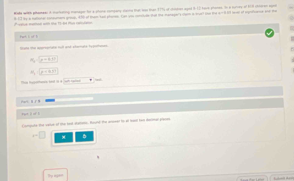 Kids with phones: A marketing manager for a phone company claims that less than 57% of children aged 8-12 have phones. In a survey of 818 children aged ∞
8-12 by a national consumers group, 450 of them had phones. Can you conclude that the manager's claim is true? Use the alpha =0.05 level of significance and the
P -value method with the TI-84 Plus calculator 
Part 1 of 5 
State the appropriate null and alternate hypotheses.
H_0:boxed p=0.57
H_1:p<0.57
This hypothesis test is a left-tailed test. 
Part: 1 / 5 
Part 2 of 5 
Compute the value of the test statistic. Round the answer to at least two decimal places.
z=□
Try again 
Save For Later Submit Assi