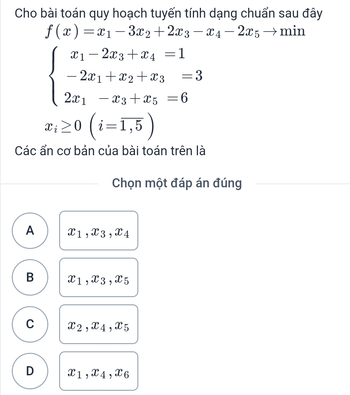 Cho bài toán quy hoạch tuyến tính dạng chuẩn sau đây
f(x)=x_1-3x_2+2x_3-x_4-2x_5to m in
beginarrayl x_1-2x_3|x_4=1 -2x_1+x_2+x_3=3 2x_1-x_3+x_5=6endarray.
x_i≥ 0(i=overline 1,5)
Các ẩn cơ bản của bài toán trên là
Chọn một đáp án đúng
A x_1, x_3, x_4
B
x_1, x_3, x_5
C x_2, x_4, x_5
D x_1, x_4, x_6