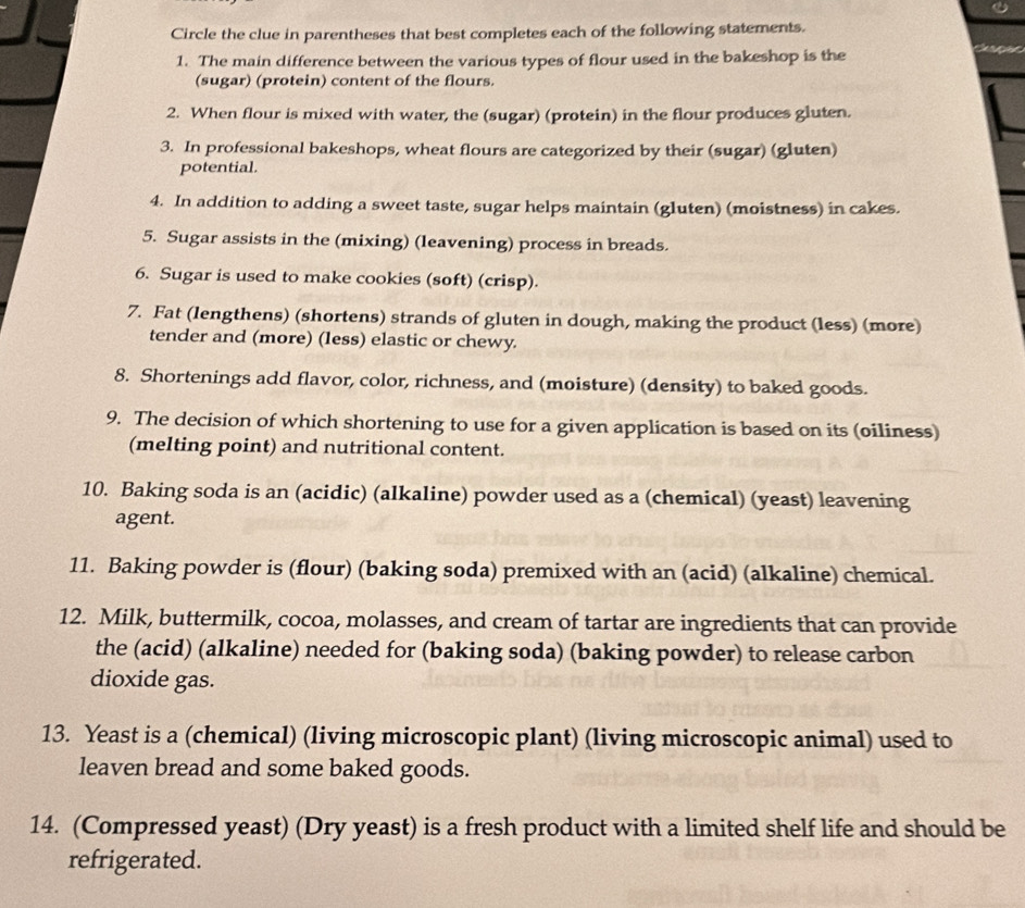Circle the clue in parentheses that best completes each of the following statements. 
1. The main difference between the various types of flour used in the bakeshop is the 
(sugar) (protein) content of the flours. 
2. When flour is mixed with water, the (sugar) (protein) in the flour produces gluten. 
3. In professional bakeshops, wheat flours are categorized by their (sugar) (gluten) 
potential. 
4. In addition to adding a sweet taste, sugar helps maintain (gluten) (moistness) in cakes. 
5. Sugar assists in the (mixing) (leavening) process in breads. 
6. Sugar is used to make cookies (soft) (crisp). 
7. Fat (lengthens) (shortens) strands of gluten in dough, making the product (less) (more) 
tender and (more) (less) elastic or chewy. 
8. Shortenings add flavor, color, richness, and (moisture) (density) to baked goods. 
9. The decision of which shortening to use for a given application is based on its (oiliness) 
(melting point) and nutritional content. 
10. Baking soda is an (acidic) (alkaline) powder used as a (chemical) (yeast) leavening 
agent. 
11. Baking powder is (flour) (baking soda) premixed with an (acid) (alkaline) chemical. 
12. Milk, buttermilk, cocoa, molasses, and cream of tartar are ingredients that can provide 
the (acid) (alkaline) needed for (baking soda) (baking powder) to release carbon 
dioxide gas. 
13. Yeast is a (chemical) (living microscopic plant) (living microscopic animal) used to 
leaven bread and some baked goods. 
14. (Compressed yeast) (Dry yeast) is a fresh product with a limited shelf life and should be 
refrigerated.