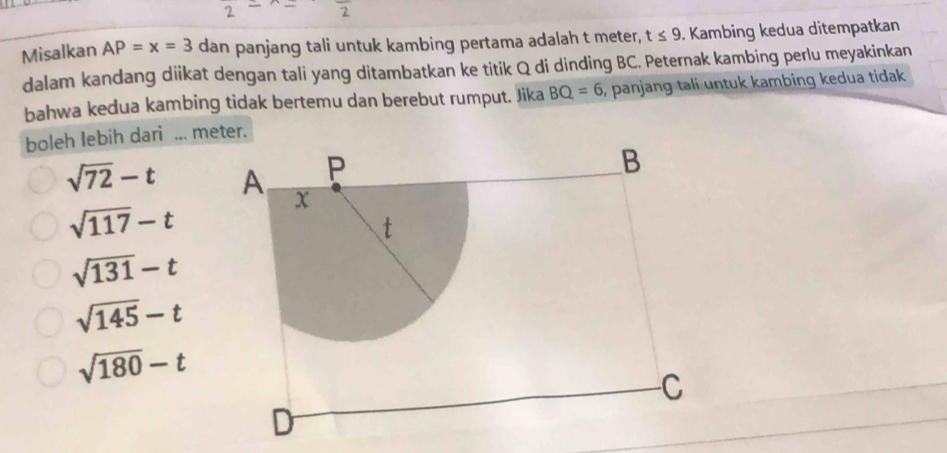 Misalkan AP=x=3 dan panjang tali untuk kambing pertama adalah t meter, t≤ 9. Kambing kedua ditempatkan
dalam kandang diikat dengan tali yang ditambatkan ke titik Q di dinding BC. Peternak kambing perlu meyakinkan
bahwa kedua kambing tidak bertemu dan berebut rumput. Jika BQ=6 , panjang tali untuk kambing kedua tidak
boleh lebih dari ... meter.
sqrt(72)-t
sqrt(117)-t
sqrt(131)-t
sqrt(145)-t
sqrt(180)-t