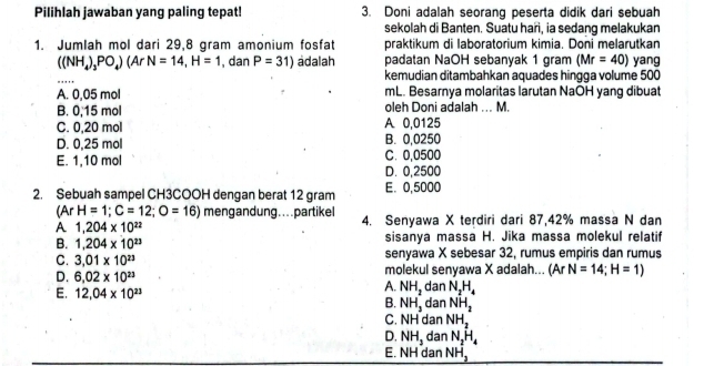 Pilihlah jawaban yang paling tepat! 3. Doni adalah seorang peserta didik dari sebuah
sekolah di Banten. Suatu hari, ia sedang melakukan
1. Jumlah mol dari 29,8 gram amonium fosfat praktikum di laboratorium kimia. Doni melarutkan
((NH_4)_3PO_4)(ArN=14, H=1 , dan P=31) adalah padatan NaOH sebanyak 1 gram (Mr=40) yang
_
kemudian ditambahkan aquades hingga volume 500
A. 0,05 mol mL. Besarnya molaritas larutan NaOH yang dibuat
B. 0,15 mol oleh Doni adalah ... M.
C. 0,20 mol A 0,0125
D. 0,25 mol B. 0,0250
E. 1,10 mol C. 0,0500
D. 0,2500
2. Sebuah sampel CH3COOH dengan berat 12 gram E. 0,5000
(ArH=1;C=12;O=16) mengandung....partikel 4. Senyawa X terdiri dari 87,42% massa N dan
A 1,204* 10^(22)
B. 1,204* 10^(23) sisanya massa H. Jika massa molekul relatif
C. 3.01* 10^(23) senyawa X sebesar 32, rumus empiris dan rumus
D. 6.02* 10^(23) molekul senyawa X adalah... (Ar N=14;H=1)
A. NH_2 dan N_2H_4
E. 12,04* 10^(23) dan NH_2
B. NH_3^(-
C. NH dan NH_2)
D. NH_3 dan N_2H_4
E. NH dan NH_2