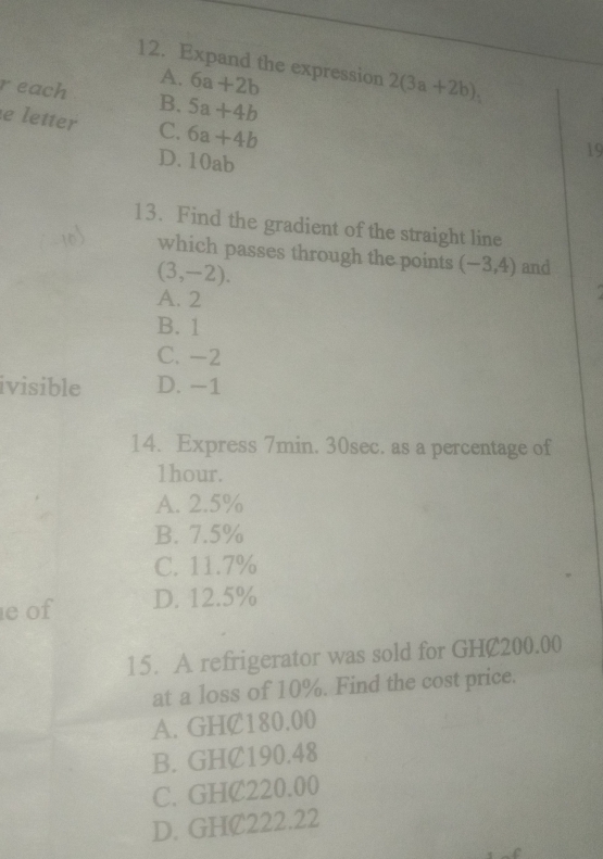 Expand the expression 2(3a+2b),
A. 6a+2b
r each B. 5a+4b
e letter C. 6a+4b
D. 10ab
13. Find the gradient of the straight line
which passes through the points (-3,4) and
(3,-2).
A. 2
B. 1
C. -2
ivisible D. −1
14. Express 7min. 30sec. as a percentage of
1hour.
A. 2.5%
B. 7.5%
C. 11.7%
e of D. 12.5%
15. A refrigerator was sold for GHC200.00
at a loss of 10%. Find the cost price.
A. GHC180.00
B. GHC190.48
C. GHC220.00
D. GHC222.22