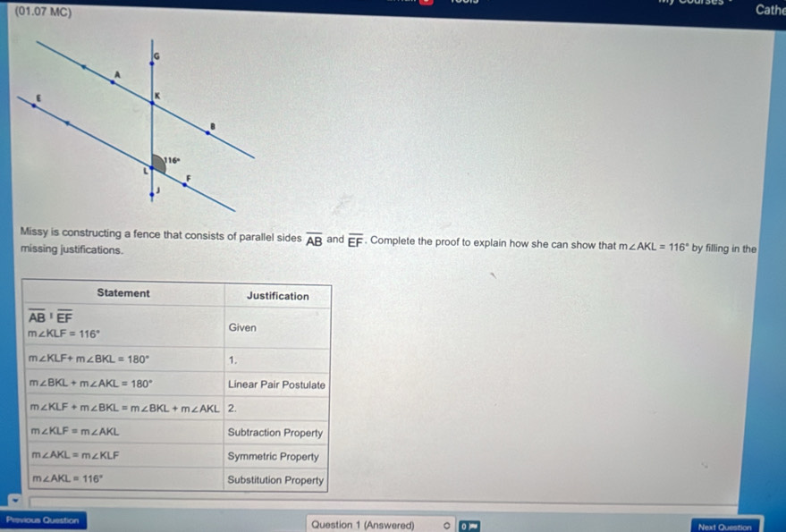 (01.07 MC) Cathe
Missy is constructing a fence that consists of parallel sides overline AB and overline EF. Complete the proof to explain how she can show that m∠ AKL=116°
missing justifications. by filling in the
Statement Justification
overline (AB)^1overline EF
m∠ KLF=116°
Given
m∠ KLF+m∠ BKL=180° 1.
m∠ BKL+m∠ AKL=180° Linear Pair Postulate
m∠ KLF+m∠ BKL=m∠ BKL+m∠ AKL 2.
m∠ KLF=m∠ AKL Subtraction Property
m∠ AKL=m∠ KLF Symmetric Property
m∠ AKL=116° Substitution Property
Previous Question Question 1 (Answered) Next Question