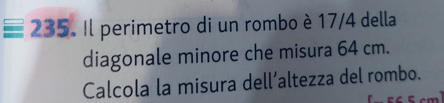 equiv 235 Il perimetro di un rombo è 17/4 della 
diagonale minore che misura 64 cm. 
Calcola la misura dell’altezza del rombo.