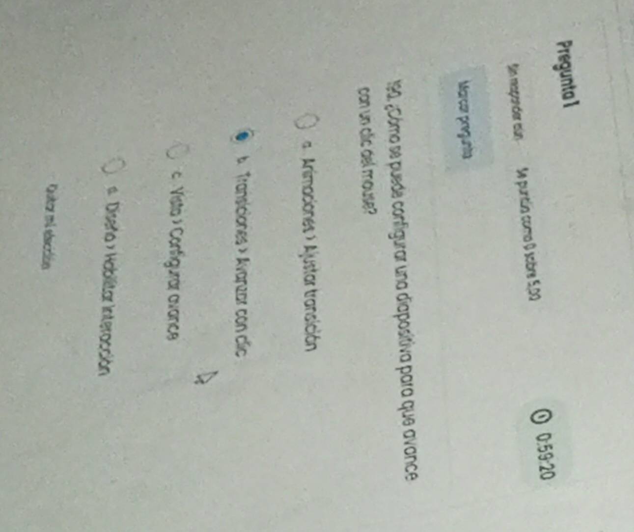Pregunta 1 
Sin magender sún Se purtlia como 0 sobre 5,00 O 0:59:20
Marcor pregunta
190, ¿Cómo se puede configurar una diapositiva para que avance 
con un clic del mouse? 
= Animaciones > Ajustar transición 
A Transiciones × Avarzar con clic 
« Vista » Configurar avance 
# Diseño × Habilitar Interacción 
Quitar mi elicción