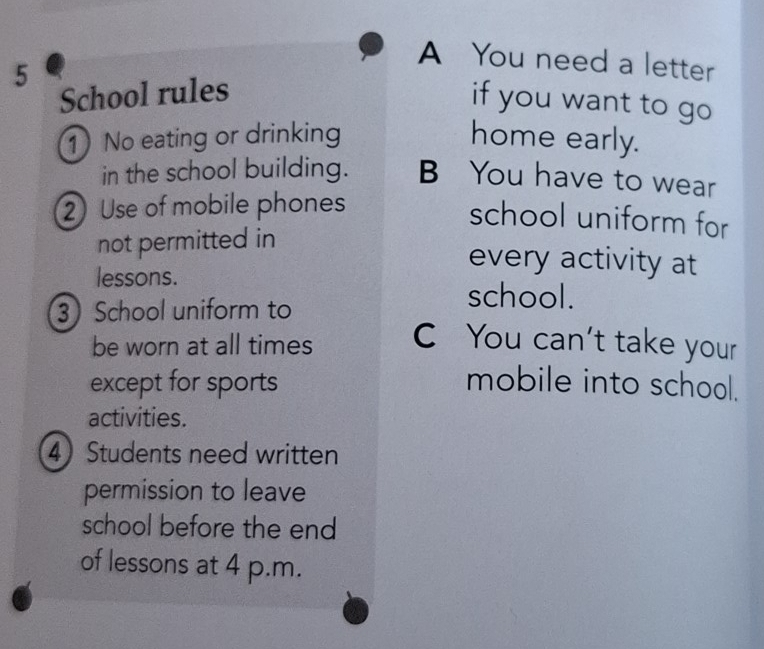 A You need a letter 
5 
School rules 
if you want to go 
1) No eating or drinking home early. 
in the school building. B You have to wear 
2 Use of mobile phones 
school uniform for 
not permitted in 
every activity at 
lessons. school. 
3 School uniform to 
be worn at all times C You can't take your 
except for sports mobile into school. 
activities. 
4 Students need written 
permission to leave 
school before the end 
of lessons at 4 p.m.