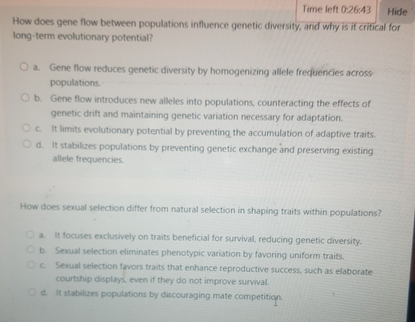 Time left 0:26:43 Hide
How does gene flow between populations influence genetic diversity, and why is it critical for
long-term evolutionary potential?
a. Gene flow reduces genetic diversity by homogenizing allele frequencies across
populations.
b. Gene flow introduces new alleles into populations, counteracting the effects of
genetic drift and maintaining genetic variation necessary for adaptation.
c. It limits evolutionary potential by preventing the accumulation of adaptive traits.
d. It stabilizes populations by preventing genetic exchange and preserving existing
allele frequencies.
How does sexual selection differ from natural selection in shaping traits within populations?
a. It focuses exclusively on traits beneficial for survival, reducing genetic diversity.
b. Sexual selection eliminates phenotypic variation by favoring uniform traits.
c. Sexual selection favors traits that enhance reproductive success, such as elaborate
courtship displays, even if they do not improve survival.
d. It stabilizes populations by discouraging mate competition.