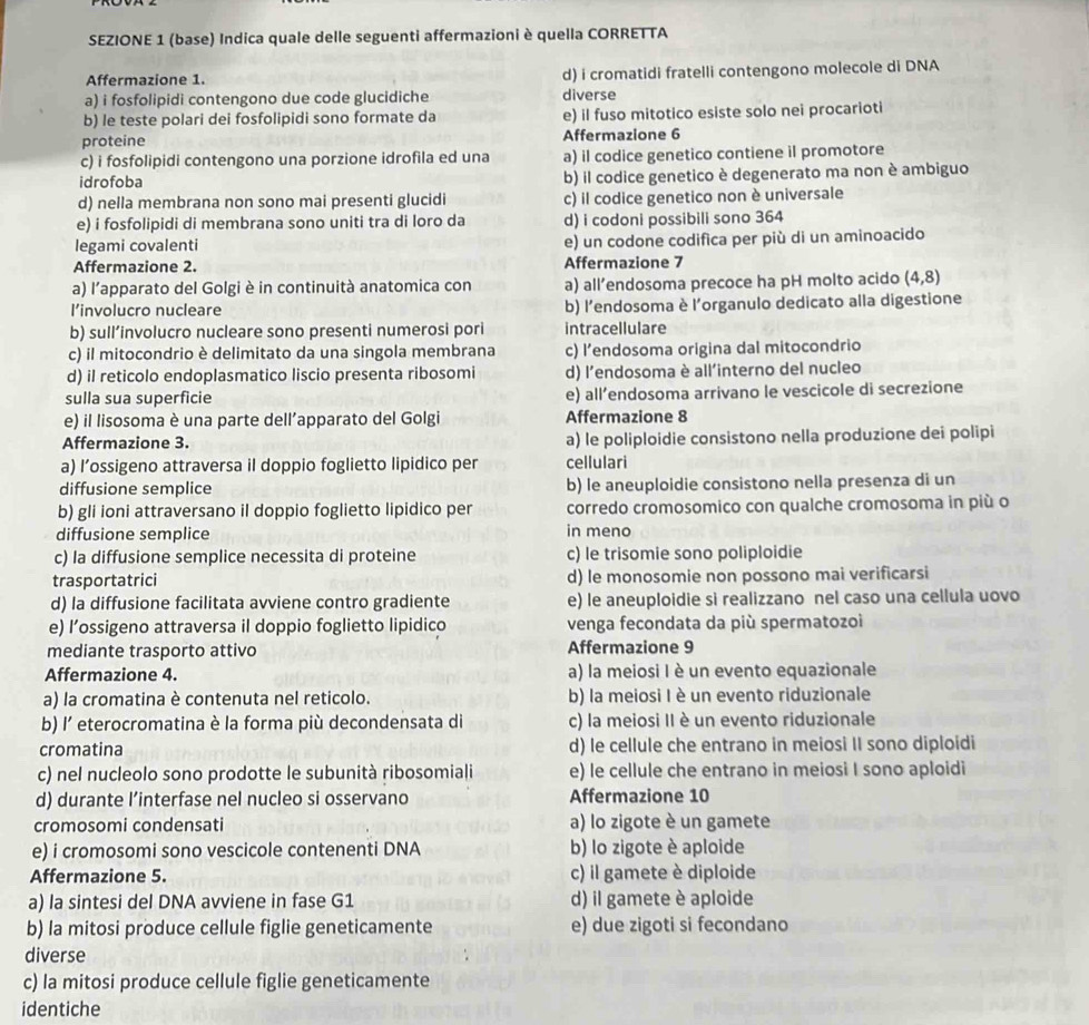 SEZIONE 1 (base) Indica quale delle seguenti affermazioni è quella CORRETTA
Affermazione 1. d) i cromatidi fratelli contengono molecole di DNA
a) i fosfolipidi contengono due code glucidiche diverse
b) le teste polari dei fosfolipidi sono formate da e) il fuso mitotico esiste solo nei procarioti
proteine Affermazione 6
c) i fosfolipidi contengono una porzione idrofila ed una a) il codice genetico contiene il promotore
idrofoba b) il codice genetico è degenerato ma non è ambiguo
d) nella membrana non sono mai presenti glucidi c) il codice genetico non è universale
e) i fosfolipidi di membrana sono uniti tra di loro da d) i codoni possibili sono 364
legami covalenti e) un codone codifica per più di un aminoacido
Affermazione 2. Affermazione 7
a) l’apparato del Golgi è in continuità anatomica con a) all’endosoma precoce ha pH molto acido (4,8)
l’involucro nucleare b) l'endosoma è l'organulo dedicato alla digestione
b) sull’involucro nucleare sono presenti numerosi pori intracellulare
c) il mitocondrio è delimitato da una singola membrana c) l’endosoma origina dal mitocondrio
d) il reticolo endoplasmatico liscio presenta ribosomi d) l'endosoma è all'interno del nucleo
sulla sua superficie e) all’endosoma arrivano le vescicole di secrezione
e) il lisosoma è una parte dell’apparato del Golgi Affermazione 8
Affermazione 3. a) le poliploidie consistono nella produzione dei polipi
a) l’ossigeno attraversa il doppio foglietto lipidico per cellulari
diffusione semplice b) le aneuploidie consistono nella presenza di un
b) gli ioni attraversano il doppio foglietto lipidico per corredo cromosomico con qualche cromosoma in più o
diffusione semplice in meno
c) la diffusione semplice necessita di proteine c) le trisomie sono poliploidie
trasportatrici d) le monosomie non possono mai verificarsi
d) la diffusione facilitata avviene contro gradiente e) le aneuploidie si realizzano nel caso una cellula uovo
e) l’ossigeno attraversa il doppio foglietto lipidico venga fecondata da più spermatozoiì
mediante trasporto attivo Affermazione 9
Affermazione 4. a) la meiosi I è un evento equazionale
a) la cromatina è contenuta nel reticolo. b) la meiosi I è un evento riduzionale
b) l' eterocromatina è la forma più decondensata di c) la meiosi II è un evento riduzionale
cromatina d) le cellule che entrano in meiosi II sono diploidi
c) nel nucleolo sono prodotte le subunità ribosomiali e) le cellule che entrano in meiosi I sono aploidi
d) durante l’interfase nel nucleo si osservano Affermazione 10
cromosomi condensati a) lo zigote è un gamete
e) i cromosomi sono vescicole contenenti DNA b) lo zigote è aploide
Affermazione 5. c) il gamete è diploide
a) la sintesi del DNA avviene in fase G1 d) il gamete è aploide
b) la mitosi produce cellule figlie geneticamente e) due zigoti si fecondano
diverse
c) la mitosi produce cellule figlie geneticamente
identiche