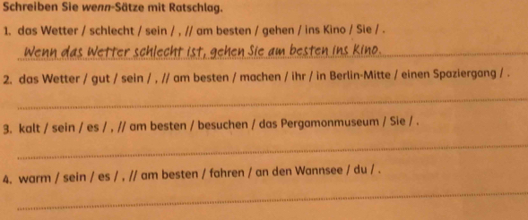 Schreiben Sie wenn-Sätze mit Ratschlag. 
1. das Wetter / schlecht / sein / , // am besten / gehen / ins Kino / Sie / . 
Wenn das Wetter schlecht ist, gehen Sie am besten ins Kino._ 
2. das Wetter / gut / sein / , // am besten / machen / ihr / in Berlin-Mitte / einen Spaziergang / . 
_ 
3. kalt / sein / es / , // am besten / besuchen / das Pergamonmuseum / Sie / . 
_ 
_ 
4. warm / sein / es / , // am besten / fahren / an den Wannsee / du / .