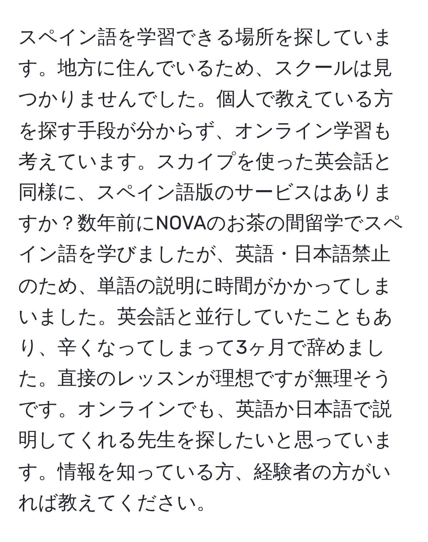スペイン語を学習できる場所を探しています。地方に住んでいるため、スクールは見つかりませんでした。個人で教えている方を探す手段が分からず、オンライン学習も考えています。スカイプを使った英会話と同様に、スペイン語版のサービスはありますか？数年前にNOVAのお茶の間留学でスペイン語を学びましたが、英語・日本語禁止のため、単語の説明に時間がかかってしまいました。英会話と並行していたこともあり、辛くなってしまって3ヶ月で辞めました。直接のレッスンが理想ですが無理そうです。オンラインでも、英語か日本語で説明してくれる先生を探したいと思っています。情報を知っている方、経験者の方がいれば教えてください。