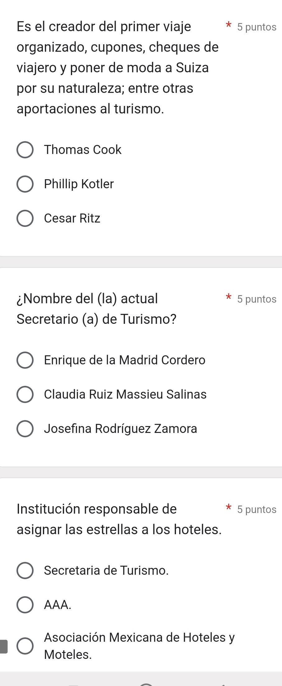 Es el creador del primer viaje 5 puntos
organizado, cupones, cheques de
viajero y poner de moda a Suiza
por su naturaleza; entre otras
aportaciones al turismo.
Thomas Cook
Phillip Kotler
Cesar Ritz
¿Nombre del (la) actual 5 puntos
Secretario (a) de Turismo?
Enrique de la Madrid Cordero
Claudia Ruiz Massieu Salinas
Josefina Rodríguez Zamora
Institución responsable de 5 puntos
asignar las estrellas a los hoteles.
Secretaria de Turismo.
AAA.
Asociación Mexicana de Hoteles y
Moteles.