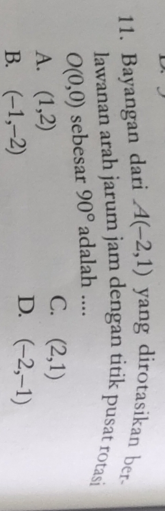 Bayangan dari A(-2,1) yang dirotasikan ber-
lawanan arah jarum jam dengan titik pusat rotasi
O(0,0) sebesar 90° adalah ....
A. (1,2)
C. (2,1)
B. (-1,-2)
D. (-2,-1)