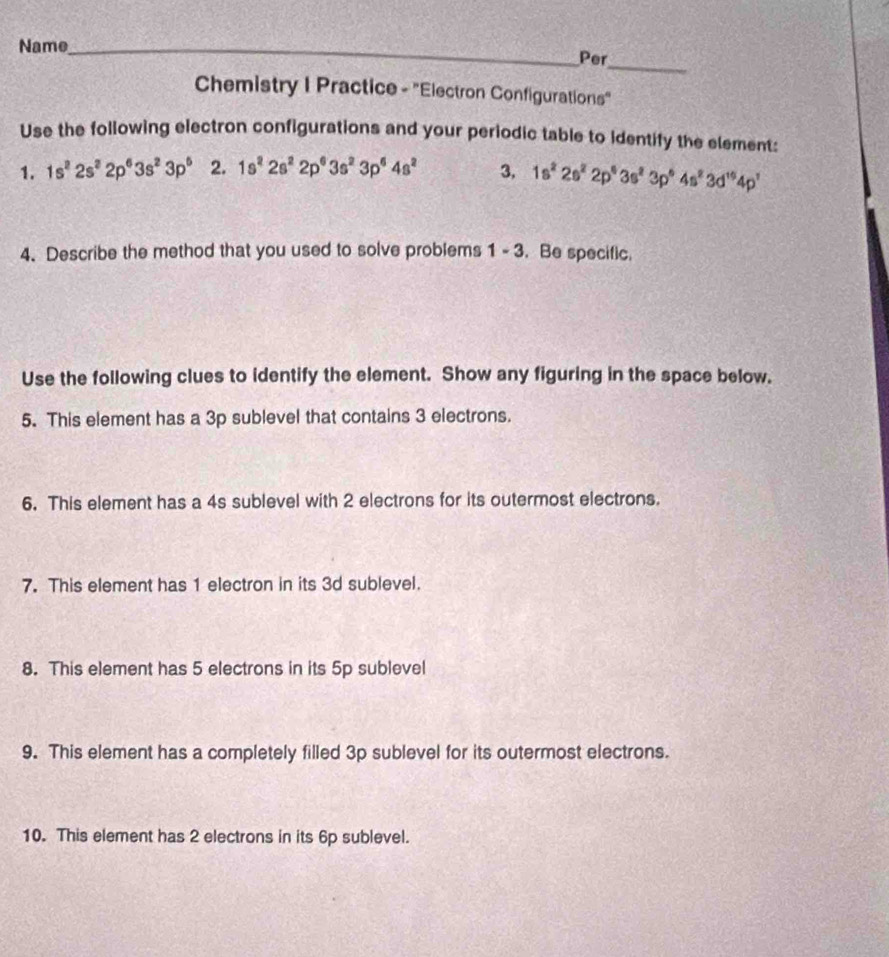 Name_ Per 
Chemistry I Practice - "Electron Configurations" 
Use the following electron configurations and your periodic table to identify the element: 
1. 1s^22s^22p^63s^23p^6 2. 1s^22s^22p^63s^23p^64s^2 3, 1s^22s^22p^43s^23p^64s^23d^(16)4p^1
4. Describe the method that you used to solve problems 1 - 3. . Be specific. 
Use the following clues to identify the element. Show any figuring in the space below. 
5. This element has a 3p sublevel that contains 3 electrons. 
6. This element has a 4s sublevel with 2 electrons for its outermost electrons. 
7. This element has 1 electron in its 3d sublevel. 
8. This element has 5 electrons in its 5p sublevel 
9. This element has a completely filled 3p sublevel for its outermost electrons. 
10. This element has 2 electrons in its 6p sublevel.