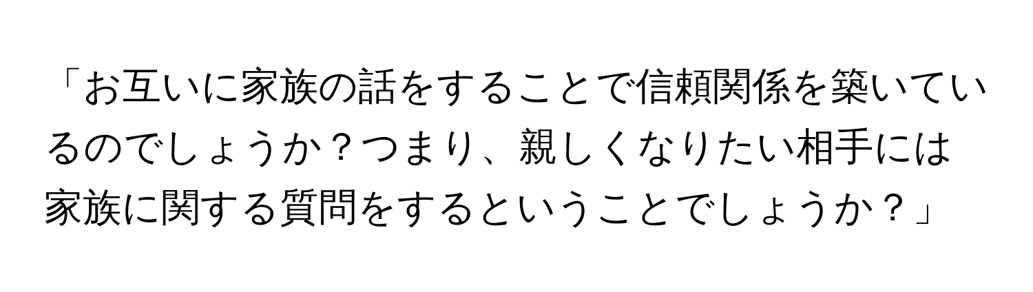 「お互いに家族の話をすることで信頼関係を築いているのでしょうか？つまり、親しくなりたい相手には家族に関する質問をするということでしょうか？」