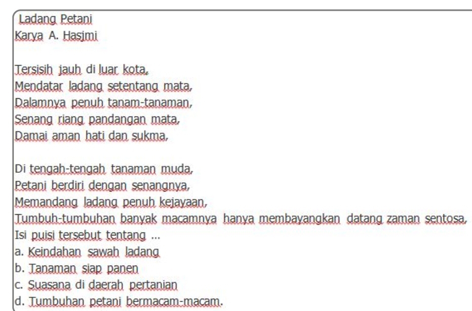 Ladang Petani
Karya A. Hasimi
Tersisih jauh di luar kota,
Mendatar ladang setentang mata,
Dalamnya penuh tanam-tanaman,
Senang riang pandangan mata,
Damai aman hati dan sukma,
Di tengah-tengah tanaman muda,
Petani berdiri dengan senangnya,
Memandang ladang penuh kejayaan,
Tumbuh-tumbuhan banyak macamnya hanya membayangkan datang zaman sentosa,
Isi puisi tersebut tentang ...
a. Keindahan sawah ladang
b. Tanaman siap panen
c. Suasana di daerah pertanian
d. Tumbuhan petani bermacam-macam.