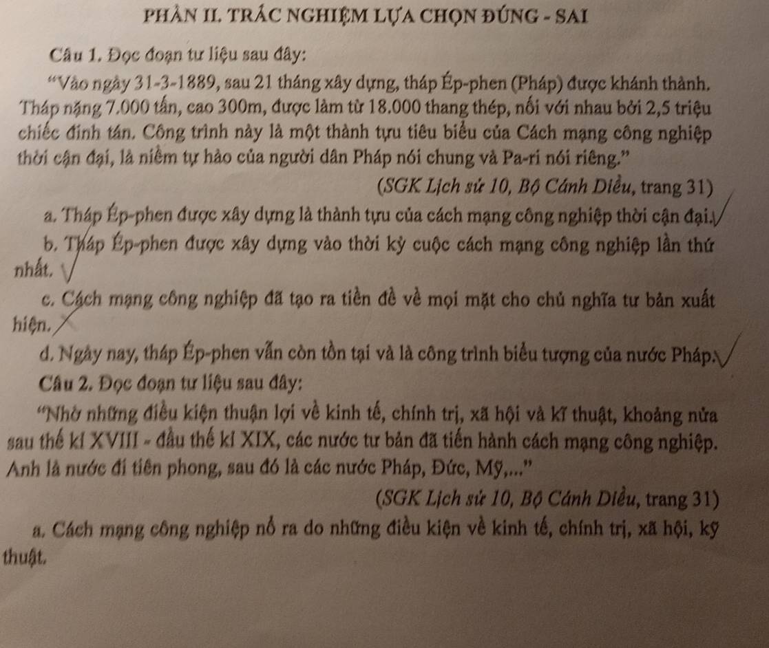 phầN II. TRÁC nGHIệM LựA ChọN đúNG - SAI
Câu 1. Đọc đoạn tư liệu sau đây:
“Vào ngày 31-3-1889, sau 21 tháng xây dựng, tháp Ép-phen (Pháp) được khánh thành.
Tháp nặng 7.000 tấn, cao 300m, được làm từ 18.000 thang thép, nối với nhau bởi 2,5 triệu
chiếc đinh tán. Công trình này là một thành tựu tiêu biểu của Cách mạng công nghiệp
thời cận đại, là niềm tự hào của người dân Pháp nói chung và Pa-ri nói riêng.'
(SGK Lịch sử 10, Bộ Cánh Diều, trang 31)
a. Tháp Ép-phen được xây dựng là thành tựu của cách mạng công nghiệp thời cận đạiy
b. Tháp Ép-phen được xây dựng vào thời kỳ cuộc cách mạng công nghiệp lần thứ
nhất.
c. Cách mạng công nghiệp đã tạo ra tiền đề về mọi mặt cho chủ nghĩa tư bản xuất
hiện.
d. Ngày nay, tháp Ép-phen vẫn còn tồn tại và là công trình biểu tượng của nước PhápN
Câu 2. Đọc đoạn tư liệu sau đây:
'Nhờ những điều kiện thuận lợi về kinh tế, chính trị, xã hội và kĩ thuật, khoảng nửa
sau thế kỉ XVIII - đầu thế kỉ XIX, các nước tư bản đã tiến hành cách mạng công nghiệp.
Anh là nước đi tiên phong, sau đó là các nước Pháp, Đức, Mỹ,...''
(SGK Lịch sử 10, Bộ Cánh Diều, trang 31)
a. Cách mạng công nghiệp nổ ra do những điều kiện về kinh tế, chính trị, xã hội, kỹ
thuật.