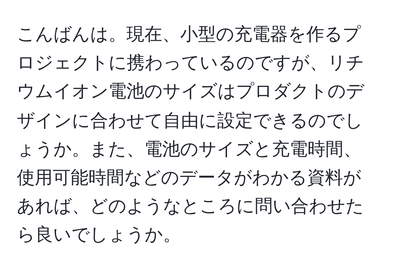 こんばんは。現在、小型の充電器を作るプロジェクトに携わっているのですが、リチウムイオン電池のサイズはプロダクトのデザインに合わせて自由に設定できるのでしょうか。また、電池のサイズと充電時間、使用可能時間などのデータがわかる資料があれば、どのようなところに問い合わせたら良いでしょうか。